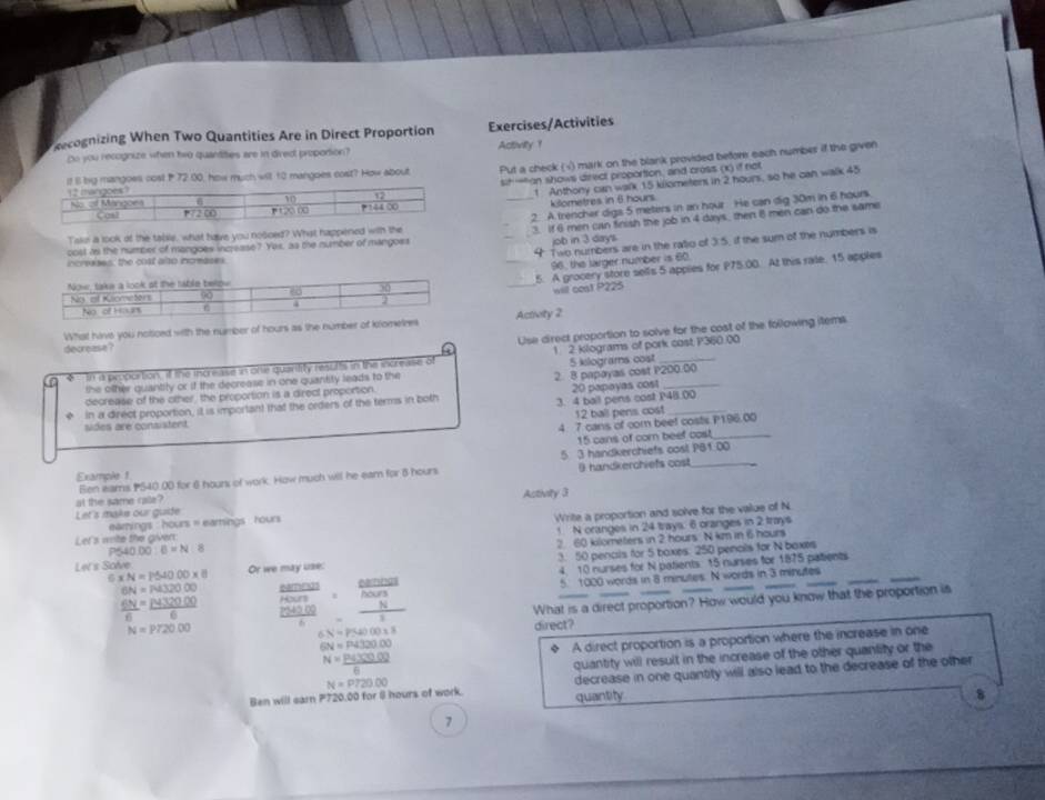 ecognizing When Two Quantities Are in Direct Proportion Exercises/Activities
Do you recognize when two quantities are in direc propotion? Activity 1
il l by mangoes cosl P 72.00, how much will 10 mangoes cost? How about Put a check (√) mark on the blank provided befor each number if the given
sih —on shows direct proportion, and cross (x) if not
1. Anthony can walk 15 kilometers in 2 hours, so he can walk 45
kilometres in 6 hours
2. A trencher digs 5 meters in an hour He can dig 30m in 6 hours.
Take a look of the table, what have you nosced? What happened with the
3. If 6 men can finish the job in 4 days, then 8 men can do the same
_4 Two numbers are in the ratio of 3.5, if the sum of the numbers is
cost as the number of mangoes increase? Yes, as the number of mangoes
job in 3 day's.
increases, the cost also increases
96, the larger number is 60.
_5. A grocery store sells 5 apples for P75.00. At this rate. 15 apples
_will cost P225
What have you noticed with the number of hours as the number of komelnActivity 2
Lse direct proportion to solve for the cost of the following item
decrease ?
5 kilograms cost
f In a proportion, if the increase in one quaritity results in the increase of 1 2 klograms of pork cost P360.00
the olther quantity or if the decrease in one quantity leads to the
decrease of the other, the proportion is a direct proportion. 2. 8 papayas cost P200.00
in a direct proportion, it is important that the orders of the terms in both 3. 4 ball pens cost P48.00 20 papayas cost
sides are consistent. 12 ball pens cost_
4 7 cans of com beet costs P196.00
15 cans of cor beef cost_
Example 1 5 3 handkerchiefs cost PB1.00
Ben eams PS40.00 for 6 hours of work. How much will he eam for 8 hours B handkerchiefs cost
Let's maks our guide at the same cale? Astivity 3
Let's wite the given: Write a proportion and solve for the value of N
earnings : hours = earnings  hours
P540.00:6=N:8 1 N oranges in 24 trays. 6 oranges in 2 trays
2 60 kilometers in 2 hours N km in 6 hours
3. 50 penals for 5 boxes: 250 penals for N baxes
Let's Solve Or we may use:
4. 10 nurses for N patients: 15 nurses for 1875 patients
N=P54000* 8 frac beginarrayr thericeendarray beginarrayr tenfrac BA/Bendarray :frac frac AO/sNOJ Nendarray 
5 1020 words in 8 minutes. N words in 3 minutes
6N=N32000 _ m(3)
 6N/6 = P432000/6 
N=P720.00 What is a direct proportion? How would you know that the proportion is
6N=P54000* 8 direct?
6N=P4320.00
◆ A direct proportion is a proportion where the increase in one
N= (P(100,00))/6 
quantity will result in the increase of the other quantity or the
Ben will earn P720.00 for 8 hours of work. N=P720.00 quantity decrease in one quantity will also lead to the decrease of the other
8
7