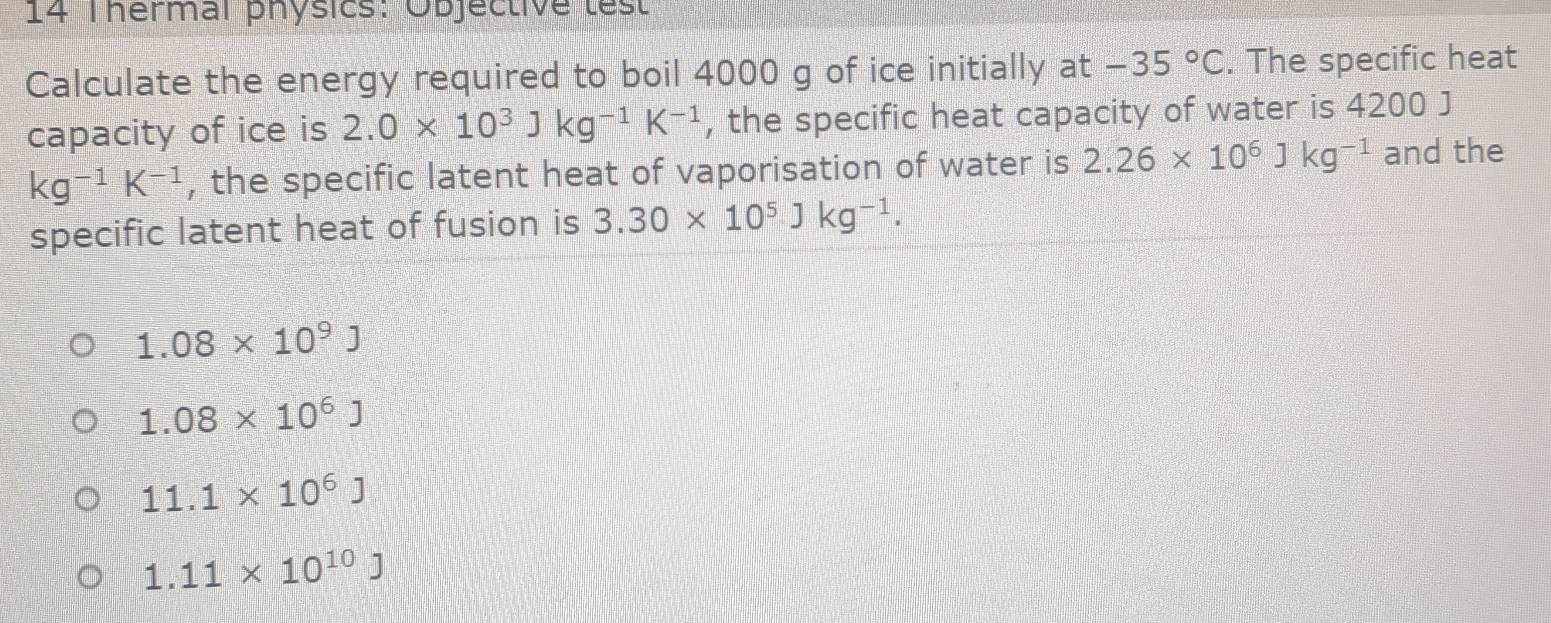 Thermal physics: Objective test
Calculate the energy required to boil 4000 g of ice initially at -35°C. The specific heat
capacity of ice is 2.0* 10^3Jkg^(-1)K^(-1) , the specific heat capacity of water is 4200 J
kg^(-1)K^(-1) , the specific latent heat of vaporisation of water is 2.26* 10^6Jkg^(-1) and the
specific latent heat of fusion is 3.30* 10^5Jkg^(-1).
1.08* 10^9J
1.08* 10^6J
11.1* 10^6J
1.11* 10^(10)J