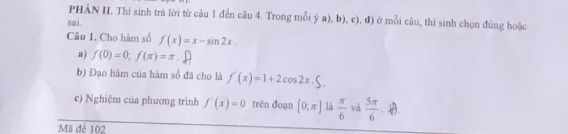 PHÀN II. Thí sinh trả lời từ câu 1 đến câu 4. Trong mỗi ý a), b), c), d) ở mỗi câu, thí sinh chọn đúng hoặc 
sai. 
Câu 1. Cho hàm số f(x)=x-sin 2x. 
a) f(0)=0; f(π )=π
b) Đạo hàm của hàm số đã cho là f'(x)=1+2cos 2x. 
c) Nghiệm của phương trình f'(x)=0 trên đoạn [0;π ] là  π /6  và  5π /6 . . 
Mã đề 102