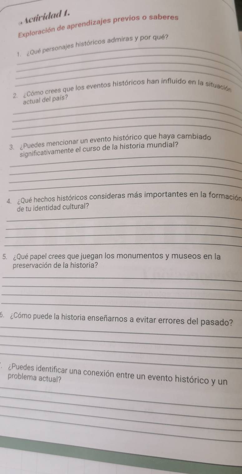 Actividad 1. 
Exploración de aprendizajes previos o saberes 
_ 
_1. ¿Qué personajes históricos admiras y por qué? 
_ 
_ 
2. ¿Cómo crees que los eventos históricos han influido en la situación 
_ 
_actual del país? 
_ 
_ 
3. Puedes mencionar un evento histórico que haya cambiado 
_ 
significativamente el curso de la historia mundial? 
_ 
_ 
_ 
4. ¿Qué hechos históricos consideras más importantes en la formación 
_ 
de tu identidad cultural? 
_ 
_ 
_ 
5. ¿Qué papel crees que juegan los monumentos y museos en la 
preservación de la historia? 
_ 
_ 
_ 
_ 
_ 
Cómo puede la historia enseñarnos a evitar errores del pasado? 
_ 
_ 
_ 
_ 
¿Puedes identificar una conexión entre un evento histórico y un 
problema actual? 
_ 
_ 
_