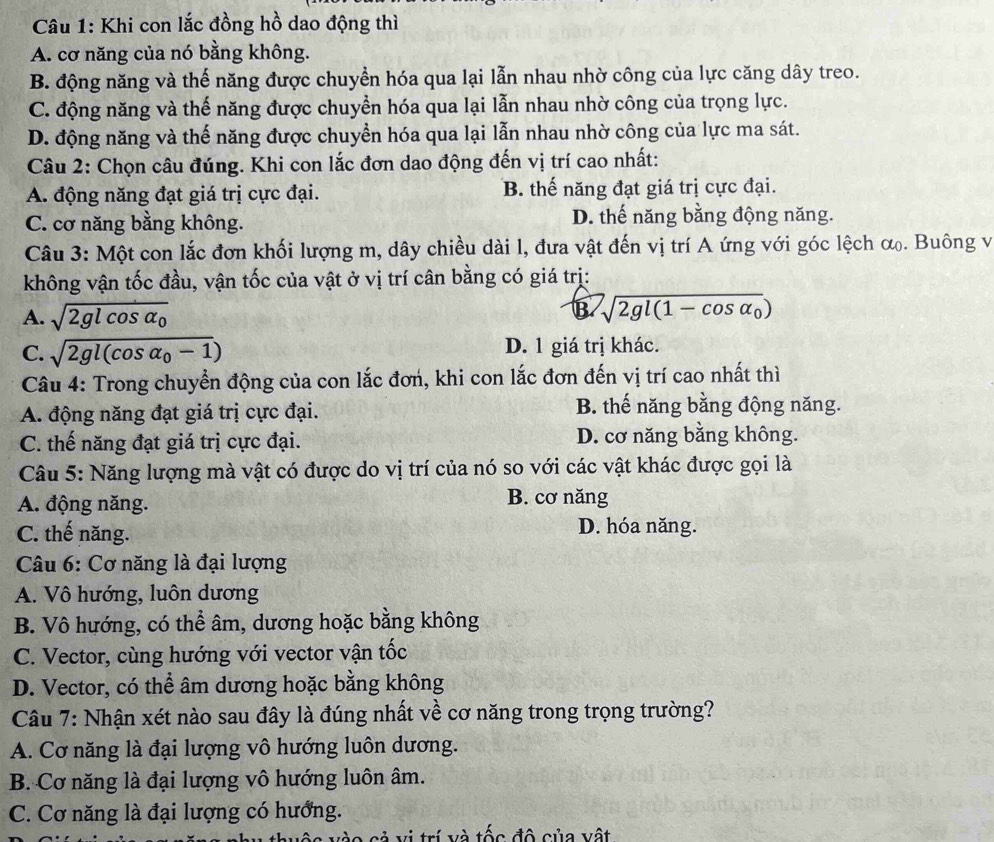 Khi con lắc đồng hồ dao động thì
A. cơ năng của nó bằng không.
B. động năng và thế năng được chuyền hóa qua lại lẫn nhau nhờ công của lực căng dây treo.
C. động năng và thế năng được chuyển hóa qua lại lẫn nhau nhờ công của trọng lực.
D. động năng và thế năng được chuyển hóa qua lại lẫn nhau nhờ công của lực ma sát.
Câu 2: Chọn câu đúng. Khi con lắc đơn dao động đến vị trí cao nhất:
A. động năng đạt giá trị cực đại. B. thế năng đạt giá trị cực đại.
C. cơ năng bằng không. D. thế năng bằng động năng.
Câu 3: Một con lắc đơn khối lượng m, dây chiều dài l, đưa vật đến vị trí A ứng với góc lệch α. Buông vị
không vận tốc đầu, vận tốc của vật ở vị trí cân bằng có giá trị:
A. sqrt(2glcos alpha _0)
B sqrt(2gl(1-cos alpha _0))
C. sqrt(2gl(cos alpha _0)-1) D. 1 giá trị khác.
Câu 4: Trong chuyển động của con lắc đơn, khi con lắc đơn đến vị trí cao nhất thì
A. động năng đạt giá trị cực đại. B. thế năng bằng động năng.
C. thế năng đạt giá trị cực đại. D. cơ năng bằng không.
Câu 5: Năng lượng mà vật có được do vị trí của nó so với các vật khác được gọi là
A. động năng. B. cơ năng
C. thế năng. D. hóa năng.
Câu 6: Cơ năng là đại lượng
A. Vô hướng, luôn dương
B. Vô hướng, có thể âm, dương hoặc bằng không
C. Vector, cùng hướng với vector vận tốc
D. Vector, có thể âm dương hoặc bằng không
Câu 7: Nhận xét nào sau đây là đúng nhất về cơ năng trong trọng trường?
A. Cơ năng là đại lượng vô hướng luôn dương.
B. Cơ năng là đại lượng vô hướng luôn âm.
C. Cơ năng là đại lượng có hướng.
cả vị trí và tốc độ của vật