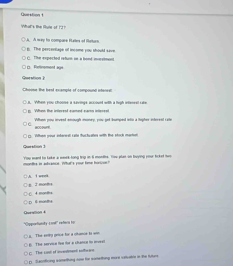 What's the Rule of 72?
A A way to compare Rates of Return.
B. The percentage of income you should save.
C. The expected return on a bond investment.
D Retirement age.
Question 2
Choose the best example of compound interest:
A When you choose a savings account with a high interest rate.
B. When the interest earned earns interest.
When you invest enough money, you get bumped into a higher interest rate
C.
account
D. When your interest rate fluctuates with the stock market.
Question 3
You want to take a week-long trip in 6 months. You plan on buying your ticket two
months in advance. What's your time horizon?
A 1 week.
B. 2 months
C. 4 months
D. 6 months.
Question 4
"Opportunity cost" refers to:
A The entry price for a chance to win
B. The service fee for a chance to invest.
C. The cost of investment software.
D. Sacrificing something now for something more valuable in the future.