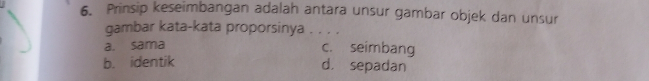 Prinsip keseimbangan adalah antara unsur gambar objek dan unsur
gambar kata-kata proporsinya . _
a. sama c. seimbang
b. identik d. sepadan