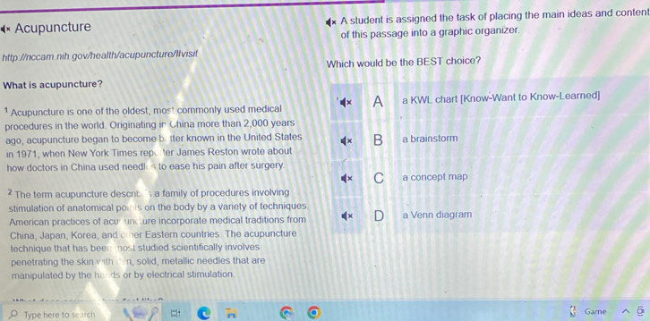 Acupuncture A student is assigned the task of placing the main ideas and conten 
of this passage into a graphic organizer. 
http://nccam.nih gov/health/acupuncture/livisit 
Which would be the BEST choice? 
What is acupuncture? 
1 Acupuncture is one of the oldest, most commonly used medical 
procedures in the world. Originating in China more than 2,000 years
ago, acupuncture began to become b. tter known in the United States 
in 1971, when New York Times repo ter James Reston wrote about 
how doctors in China used needk s to ease his pain after surgery. 
? The term acupuncture describ ' a family of procedures involving 
stimulation of anatomical poi s on the body by a variety of techniques 
American practices of acurunclure incorporate medical traditions from 
China, Japan, Korea, and oter Eastern countries. The acupuncture 
technique that has been -most studied scientifically involves 
penetrating the skin with I 'n, solid, metallic needles that are 
manipulated by the hards or by electrical stimulation. 
Type here to search Game
