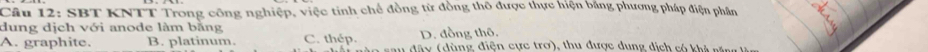 SBT KNTT Trong công nghiệp, việc tinh chế đồng từ đồng thô được thực hiện bằng phương pháp điện phân
dung dịch với anode làm bằng
A. graphite. B. platinum. C. thép. D. đồng thô. a (dùng điện cực trợ), thu được dụng dịch có k h t