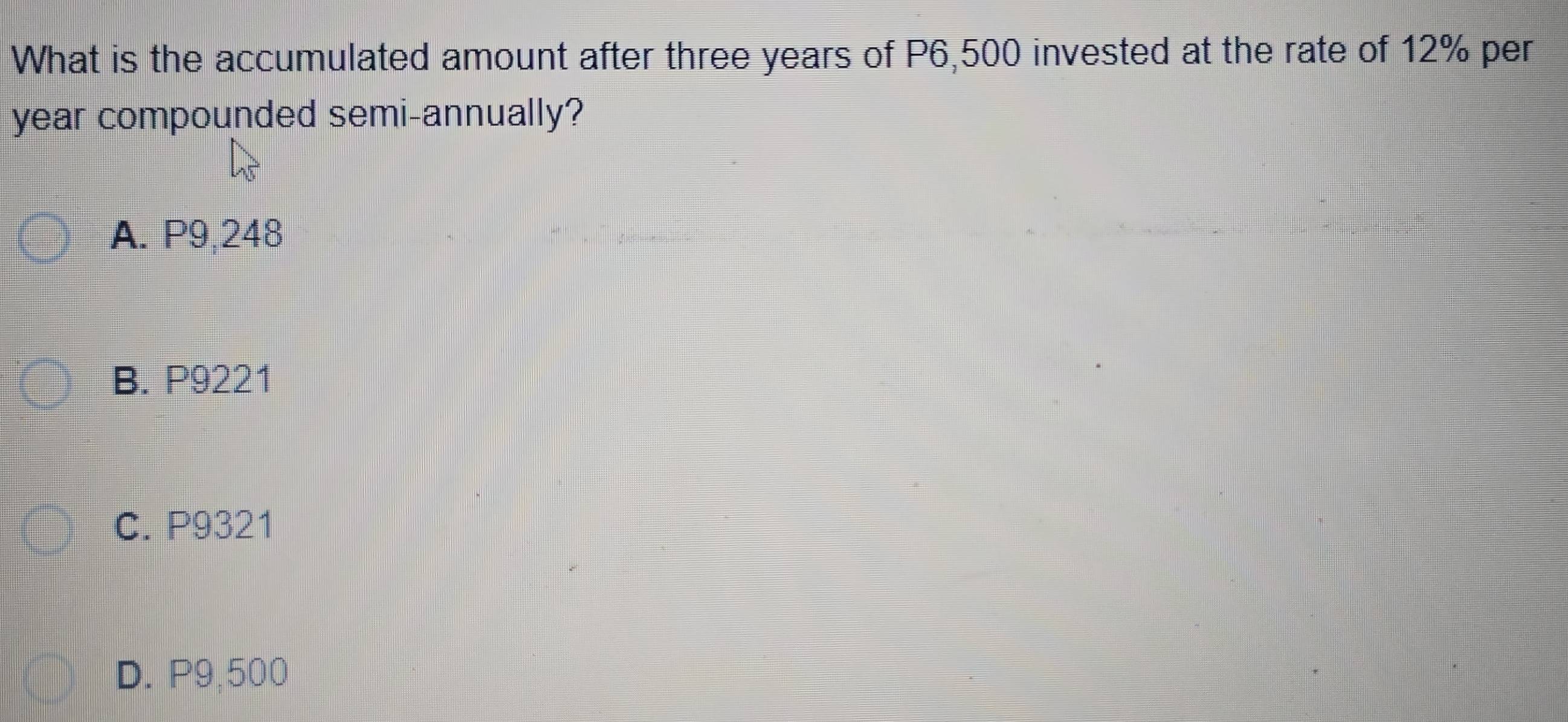 What is the accumulated amount after three years of P6,500 invested at the rate of 12% per
year compounded semi-annually?
A. P9,248
B. P9221
C. P9321
D. P9,500