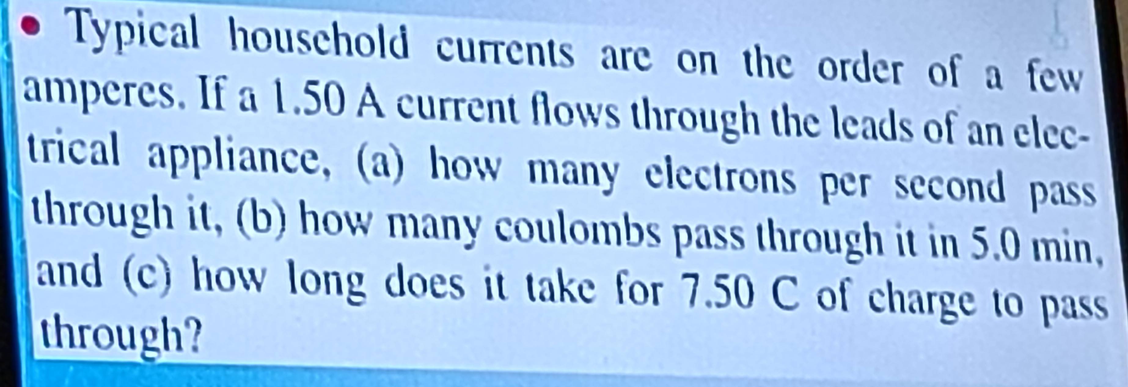 Typical household currents are on the order of a few 
amperes. If a 1.50 A current flows through the leads of an elec- 
trical appliance, (a) how many electrons per second pass 
through it, (b) how many coulombs pass through it in 5.0 min, 
and (c) how long does it take for 7.50 C of charge to pass 
through?