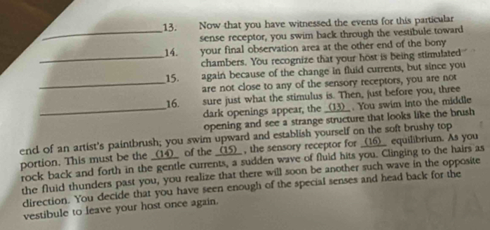 Now that you have witnessed the events for this particular 
_sense receptor, you swim back through the vestibule toward 
14. your final observation area at the other end of the bony 
_chambers. You recognize that your host is being stimulated 
15. again because of the change in fluid currents, but since you 
_are not close to any of the sensory receptors, you are not 
16. sure just what the stimulus is. Then, just before you, three 
_dark openings appear, the _(13)_ . You swim into the middle 
opening and see a strange structure that looks like the brush 
end of an artist's paintbrush; you swim upward and establish yourself on the soft brushy top 
portion. This must be the _(14)_ of the _(15)_ , the sensory receptor for _(16)_ equilibrium. As you 
rock back and forth in the gentle currents, a sudden wave of fluid hits you. Clinging to the hairs as 
the fluid thunders past you, you realize that there will soon be another such wave in the opposite 
direction. You decide that you have seen enough of the special senses and head back for the 
vestibule to leave your host once again.