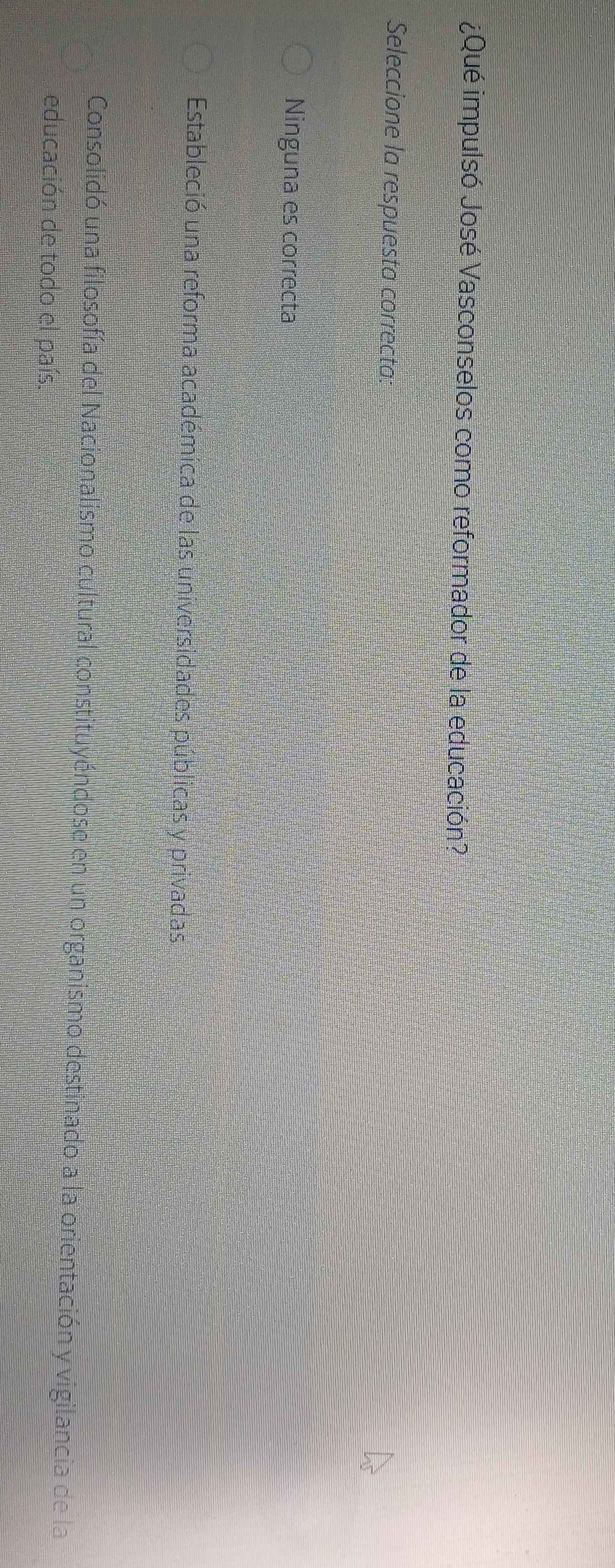 ¿Qué impulsó José Vasconselos como reformador de la educación?
Seleccione la respuesta correcta:
Ninguna es correcta
Estableció una reforma académica de las universidades públicas y privadas
Consolidó una filosofía del Nacionalismo cultural constituyéndose en un organismo destinado a la orientación y vigilancia de la
educación de todo el país.