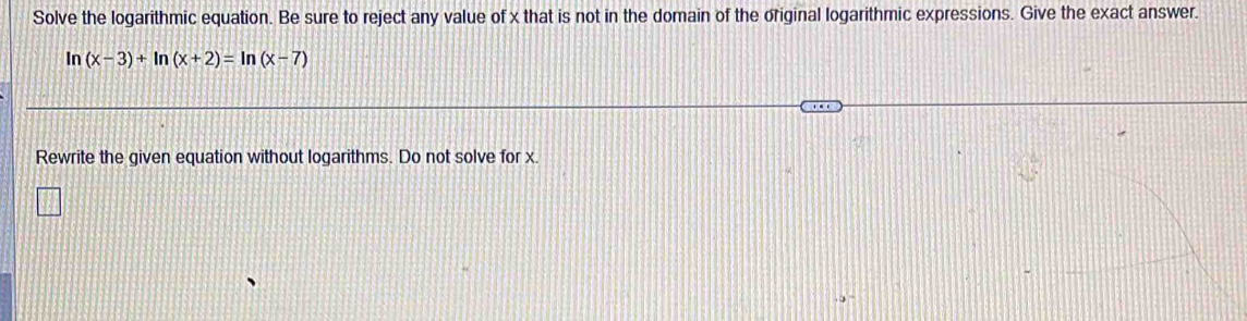 Solve the logarithmic equation. Be sure to reject any value of x that is not in the domain of the original logarithmic expressions. Give the exact answer. 
In (x-3)+ln (x+2)=ln (x-7)
Rewrite the given equation without logarithms. Do not solve for x.