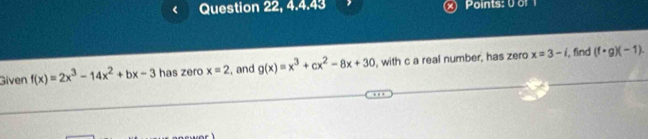 Question 22, 4.4.43 Points: 0of 
Given f(x)=2x^3-14x^2+bx-3 has zero x=2 , and g(x)=x^3+cx^2-8x+30 , with c a real number, has zero x=3-i , find (f· g)(-1).