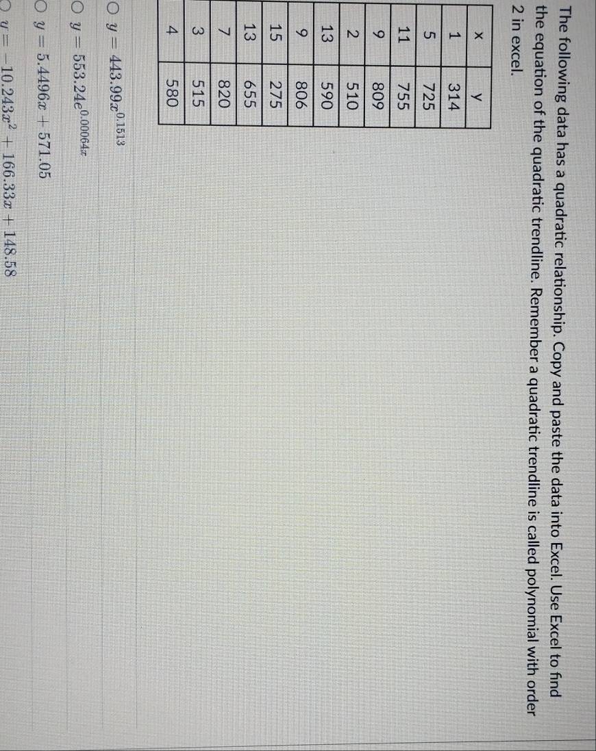The following data has a quadratic relationship. Copy and paste the data into Excel. Use Excel to find
the equation of the quadratic trendline. Remember a quadratic trendline is called polynomial with order
2 in excel.
y=443.99x^(0.1513)
y=553.24e^(0.00064x)
y=5.4496x+571.05
y=-10.243x^2+166.33x+148.58
