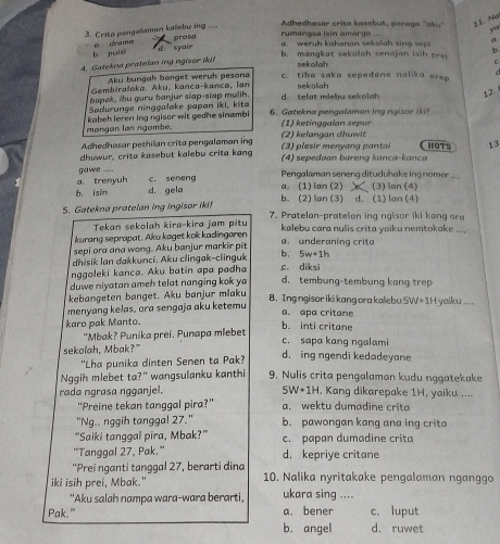 Crita pengaluman kaïebu ing .... prosa
rumangsa isin amarga .... Adhedhasor crita kasebut, paraga 'aky" 1 1. Na
ya
b puis a drama
d syaie
a. weruh kahanan sekolah sing sep

b. mangkat sekolah senajan isih pro!
4. Gatekna pratelan ing ngisor iki! @
sekolah
Aku bungah banget weruh pesona c. tiba saka sepedone nalika erep
Gembiraloka. Aku, kanca-kanca, Ian
bopak, ibu guru banjur stap-siap mulih. sekolah
Sadurunge ninggalake papan iki, kita d. telat miebu sekolah 12.
mangan lan ngombe. kabeh leren ing ngisor wit gedne sinambi 6. Gatekna pengalaman ing ngisor iki!
1)  eting gala   spur 
Adhedhasar pethilan crita pengalaman ing (2) kelangan dhuwit (3) plesir menyang pantai HOTS 13
dhuwur, crita kasebut kalebu crita kang  (4) sepedaan bareng kanca-kanca
a. trenyuh gawe ....  Pengalaman seneng dituduhake ing nomer ....
b. isin d. gela c. seneng
a. (1) lan (2) (3) lan (4)
b. (2) lan (3) d. (1) lan (4)
5. Gatekna pratelan ing ingisor iki! 7. Pratelan-pratelan ing ngisor iki kan   ora
Tekan sekolah kira-kira jam pitu
kurang seprapat. Aku kaget kok kadingaren  kalebu cara nulis crita yaiku nemtokake ....
sepi ora ana wong. Aku banjur markir pit a. underaning crita
dhisik Ian dakkunci. Aku clingak-clinguk b. 5w+1h
nggoleki kanca. Aku batin apa padha c. diksi
duwe niyatan ameh telat nanging kok ya d. tembung-tembung kang trep
kebangeten banget. Aku banjur mlaku B. Ing ngisor iki kang ora kalebu 5W+1 yaiku ....
menyang kelas, ora sengaja aku ketemu
a. apa critane
karo pak Manto. b. inti critane
“Mbak? Punika prei. Punapa mlebet
c. sapa kang ngalami
sekolah, Mbak?"
'Lha punika dinten Senen ta Pak? d. ing ngendi kedadeyane
Nggih mlebet ta?" wangsulanku kanthi 9. Nulis crita pengalaman kudu nggatekake
5W+1H
rada ngrasa ngganjel. , Kang dikarepake 1H, yaiku ....
“Preine tekan tanggal pira?” a. wektu dumadine crita
''Ng.. nggih tanggal 27.'' b. pawongan kang ana ing crita
“Saiki tanggal pira, Mbak?” c. papan dumadine crita
'Tanggal 27, Pak.” d. kepriye critane
“Prei nganti tanggal 27, berarti dina
iki isih prei, Mbak." 10. Nalika nyritakake pengalaman nganggo
"Aku salah nampa wara-wara berarti, ukara sing ....
Pak." a. bener c.luput
b. angel d. ruwet