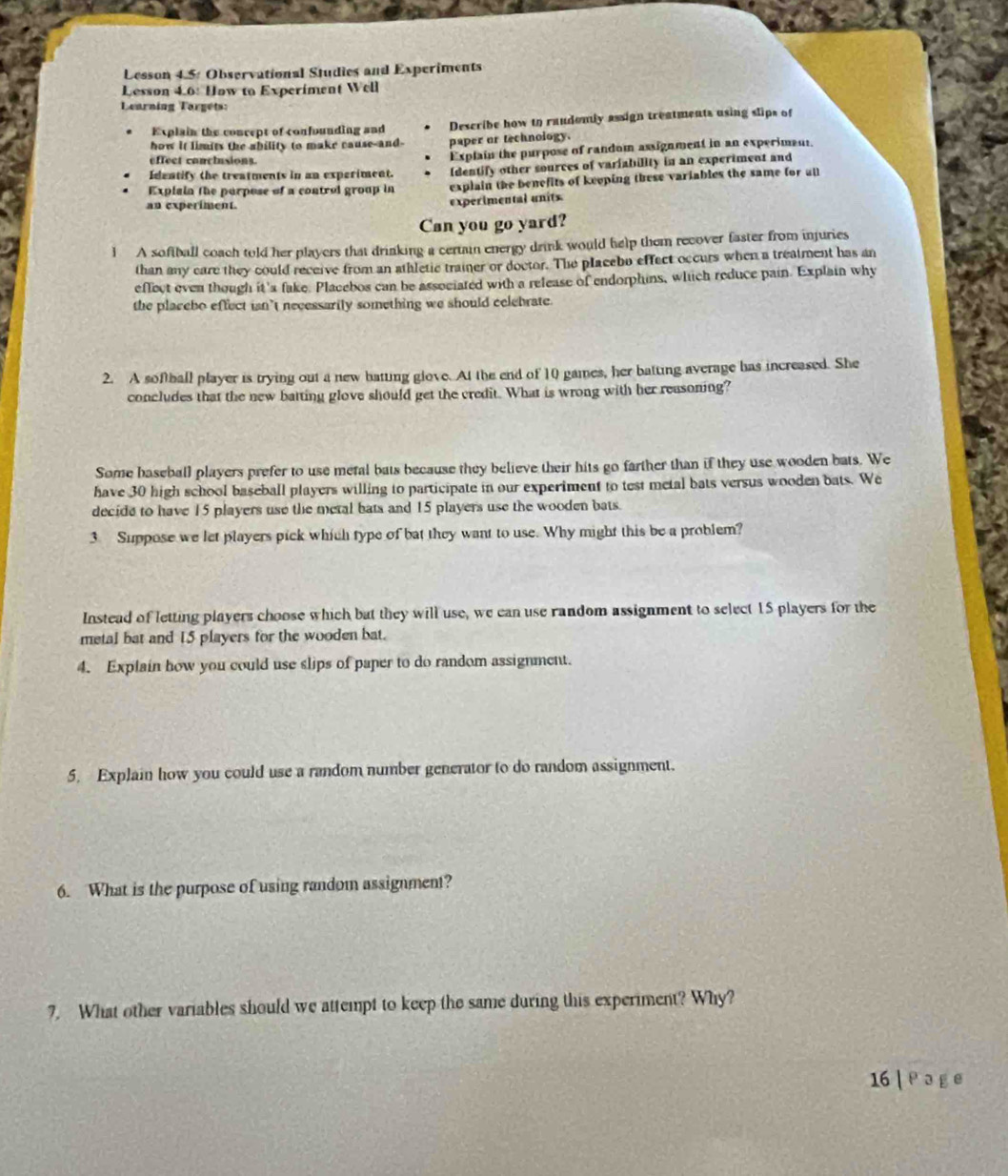 Lesson 4.5: Observational Studies and Experiments 
Lesson 4.6: How to Experiment Well 
Learning Targets: 
Explain the concept of confounding and Describe how to raudemly assign treatments using slips of 
how it limits the ability to make cause-and- paper or technology. 
effect conclusions. Explain the purpose of random assignment in an experimant. 
Identify the treatments in an experiment. Identify other sources of variability in an experiment and 
Explain the parpose of a control group in explain the benefits of keeping these variables the same for all 
an experiment. 
experimental units 
Can you go yard? 
1 A softball coach told her players that drinking a certain energy drink would help them recover faster from injuries 
than any care they could receive from an athletic trainer or doctor. The placebo effect occurs when a treatment has an 
effect even though it 'a fake. Placebos can be associated with a release of endorphins, which reduce pain. Explain why 
the placebo effect ian’t necessarily something we should celebrate. 
2. A softball player is trying out a new batting glove. At the end of 10 games, her batting average has increased. She 
concludes that the new batting glove should get the credit. What is wrong with her reasoning? 
Some baseball players prefer to use metal bats because they believe their hits go farther than if they use wooden bats. We 
have 30 high school baseball players willing to participate in our experiment to test metal bats versus wooden bats. We 
decide to have 15 players use the metal bats and 15 players use the wooden bats. 
3 Suppose we let players pick which type of bat they want to use. Why might this be a problem? 
Instead of letting players choose which but they will use, we can use random assignment to select 15 players for the 
metal bat and 15 players for the wooden bat. 
4. Explain how you could use slips of paper to do random assignment. 
5. Explain how you could use a random number generator to do random assignment. 
6. What is the purpose of using random assignment? 
7. What other variables should we attempt to keep the same during this experiment? Why? 
16 | a g e