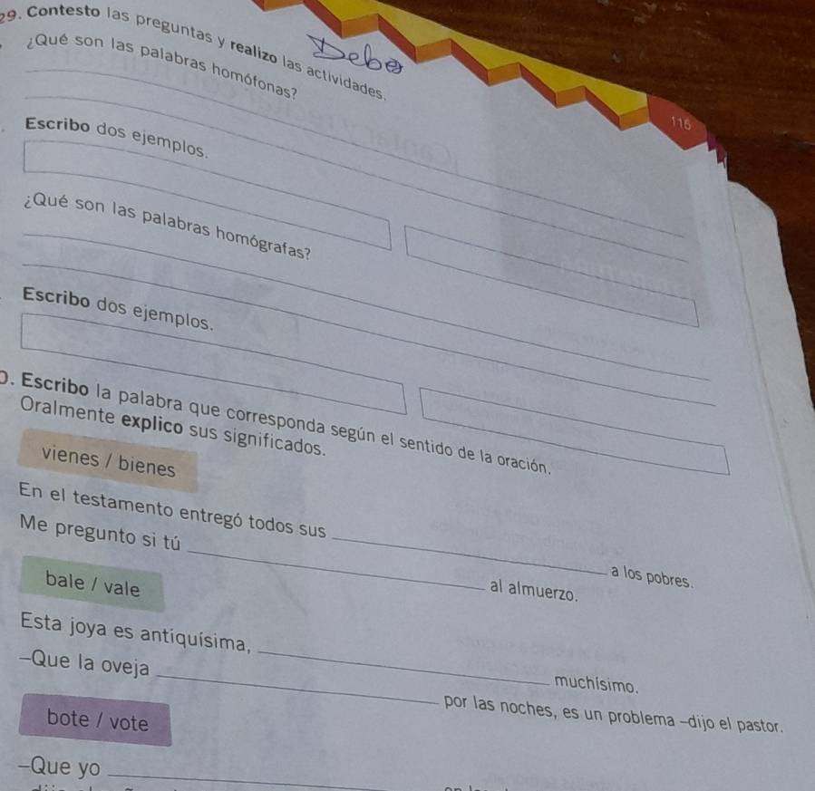 Contesto las preguntas y realizo las actividades 
_¿Qué son las palabras homófonas 
_ 
115 
Escribo dos ejemplos. 
_ 
_ 
¿Qué son las palabras homógrafas 
Escribo dos ejemplos._ 
0. Escribo la palabra que corresponda según el sentido de la oración 
Oralmente explico sus significados. 
vienes / bienes 
En el testamento entregó todos sus 
Me pregunto sì tú __al almuerzo. 
a los pobres. 
bale / vale 
Esta joya es antiquísima, _muchísimo. 
-Que la oveja 
por las noches, es un problema -dijo el pastor. 
bote / vote 
-Que yo_