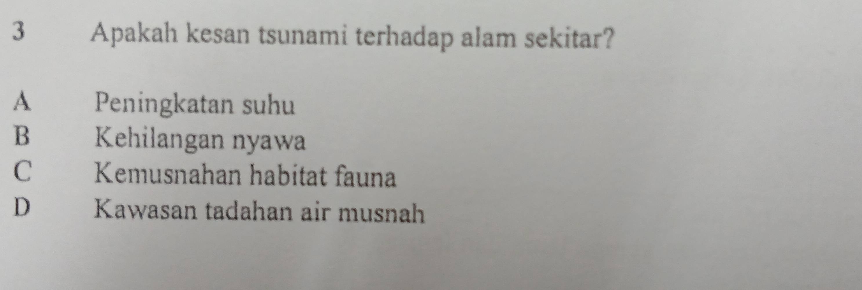 Apakah kesan tsunami terhadap alam sekitar?
A Peningkatan suhu
B Kehilangan nyawa
C£ Kemusnahan habitat fauna
D Kawasan tadahan air musnah