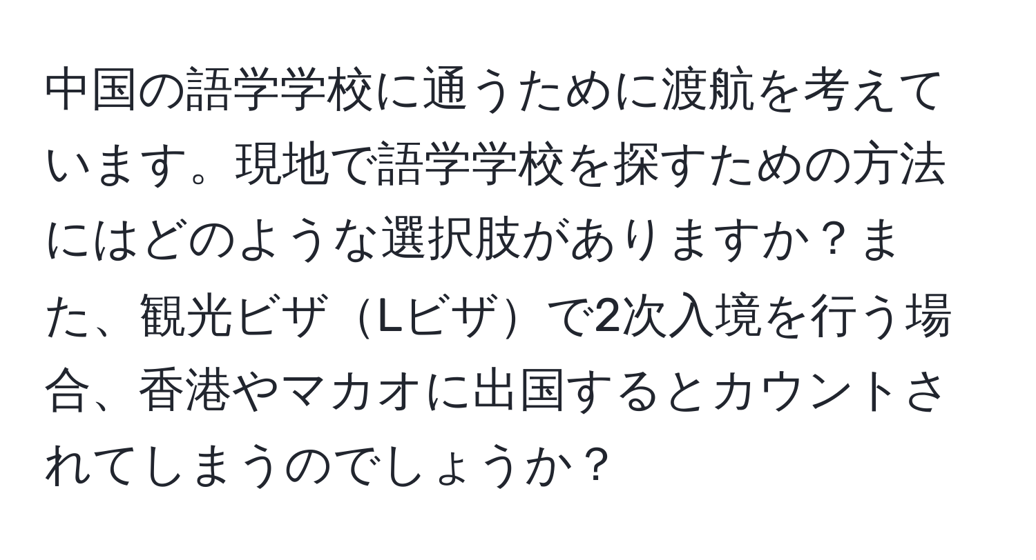 中国の語学学校に通うために渡航を考えています。現地で語学学校を探すための方法にはどのような選択肢がありますか？また、観光ビザLビザで2次入境を行う場合、香港やマカオに出国するとカウントされてしまうのでしょうか？