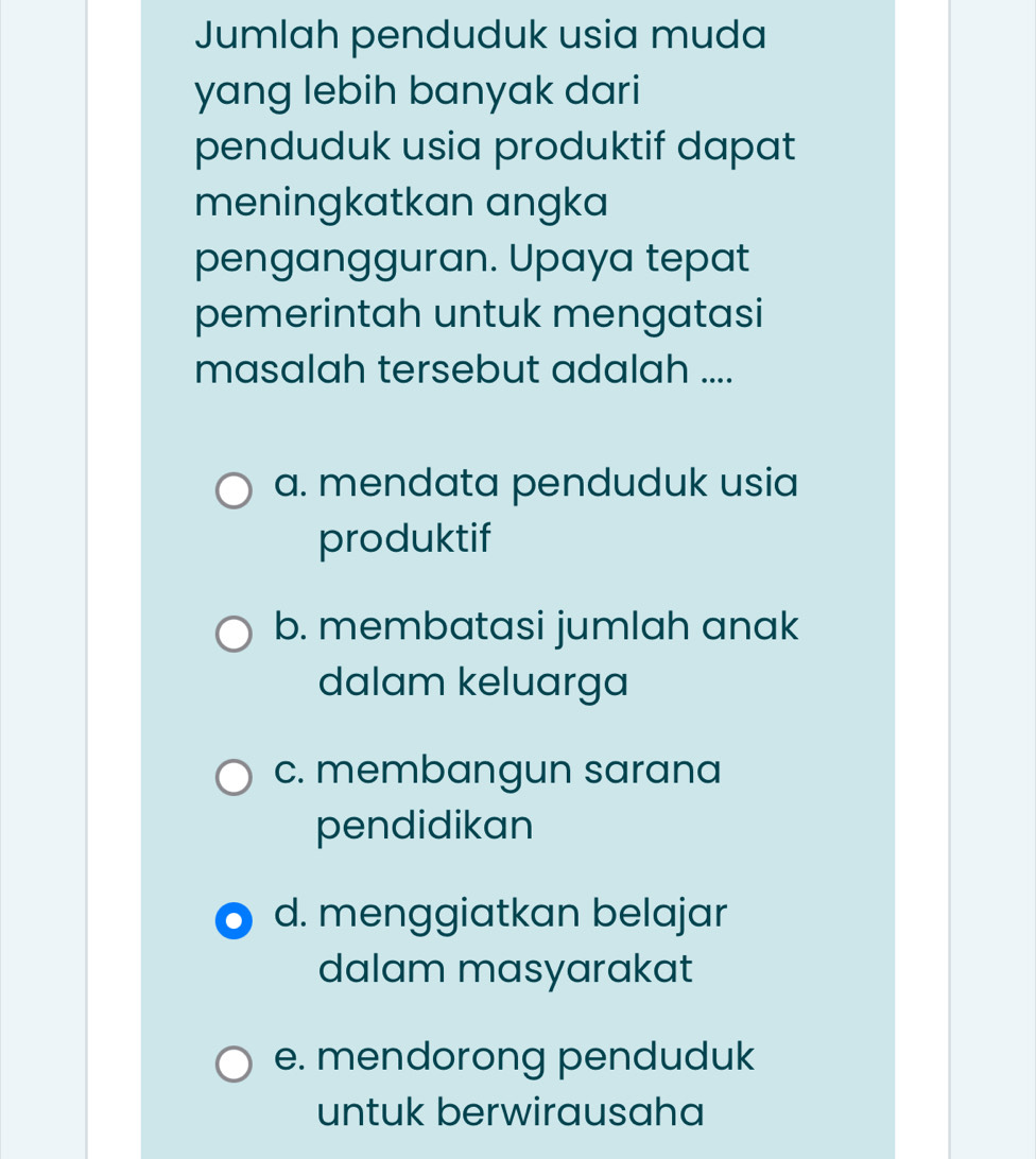 Jumlah penduduk usia muda
yang lebih banyak dari
penduduk usia produktif dapat
meningkatkan angka
pengangguran. Upaya tepat
pemerintah untuk mengatasi
masalah tersebut adalah ....
a. mendata penduduk usia
produktif
b. membatasi jumlah anak
dalam keluarga
c. membangun sarana
pendidikan
d. menggiatkan belajar
dalam masyarakat
e. mendorong penduduk
untuk berwirausaha