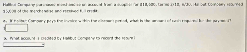 Halibut Company purchased merchandise on account from a supplier for $18,600, terms 2/10, n/30. Halibut Company returned
$5,000 of the merchandise and received full credit. 
a. If Halibut Company pays the invoice within the discount period, what is the amount of cash required for the payment?
$
b. What account is credited by Halibut Company to record the return?