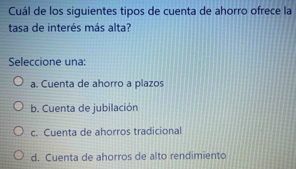 Cuál de los siguientes tipos de cuenta de ahorro ofrece la
tasa de interés más alta?
Seleccione una:
a. Cuenta de ahorro a plazos
b. Cuenta de jubilación
c. Cuenta de ahorros tradicional
d. Cuenta de ahorros de alto rendimiento