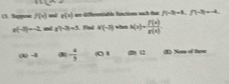 3 
13. Suppose f(x) mở g(x) are-dfferentiable functions such that f(-9)=8, f(-3)=-4,
g(-5)=-2 and g'(-5)=5 (Find x(-3) whem h(x)= f(x)/g(x) 
(3) -3 (B) - 4/5  (C) 8 (B) 12 (E) None of these