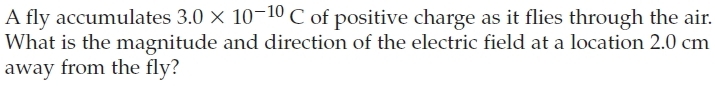 A fly accumulates 3.0* 10^(-10)C of positive charge as it flies through the air. 
What is the magnitude and direction of the electric field at a location 2.0 cm
away from the fly?