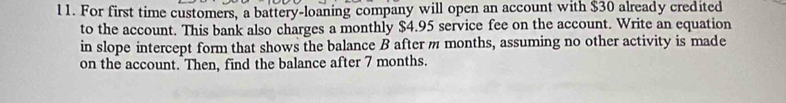 For first time customers, a battery-loaning company will open an account with $30 already credited 
to the account. This bank also charges a monthly $4.95 service fee on the account. Write an equation 
in slope intercept form that shows the balance B after m months, assuming no other activity is made 
on the account. Then, find the balance after 7 months.