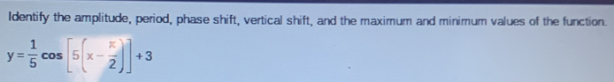 Identify the amplitude, period, phase shift, vertical shift, and the maximum and minimum values of the function.
y= 1/5 cos [5(x- π /2 )]+3