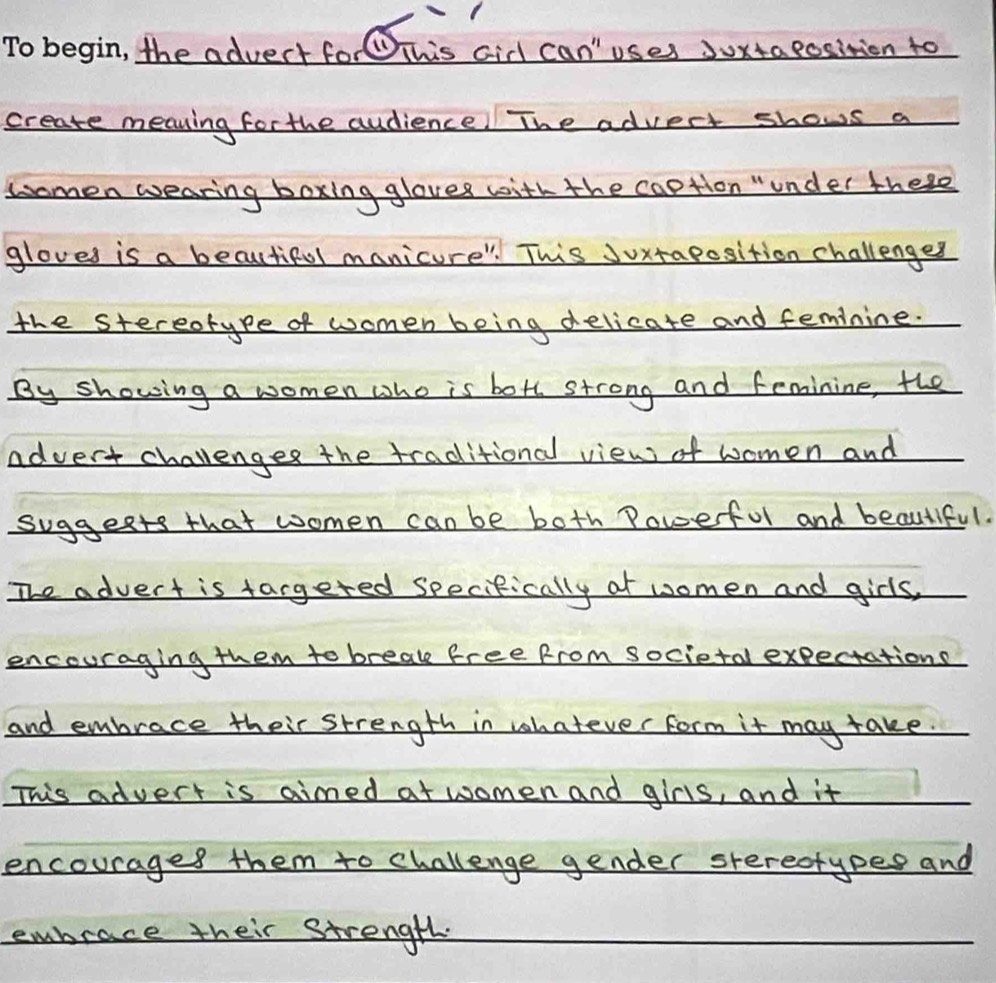 the advert forThis aid can' uses duxtaeosition to 
create meaving for the audience! The advect shows a 
Lomen wearing boxing gloves with the caption "under these 
gloves is a beautifol manicure". This Juxtaposition challenges 
the stereorype of women being delicate and feminine. 
By showing a women who is both strong and feminine, the 
advert challenges the traditional view of women and 
suggests that women can be both Powerful and beautiful. 
The advert is targeted seecifically ot women and girls, 
encouraging them to breal free from societal expectations 
and embrace their strength in whatever form it may take. 
This advert is aimed at women and girls, and it 
encourages them to challenge gender srereotypes and 
embrace their strength.