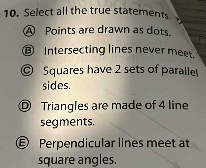 Select all the true statements.
A Points are drawn as dots.
Ⓑ Intersecting lines never meet.
© Squares have 2 sets of parallel
sides.
Ⓓ Triangles are made of 4 line
segments.
€ Perpendicular lines meet at
square angles.