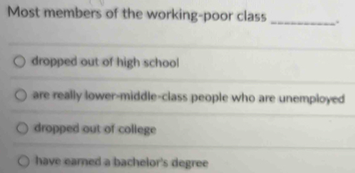 Most members of the working-poor class _.
dropped out of high school
are really lower-middle-class people who are unemployed
dropped out of college
have earned a bachelor's degree