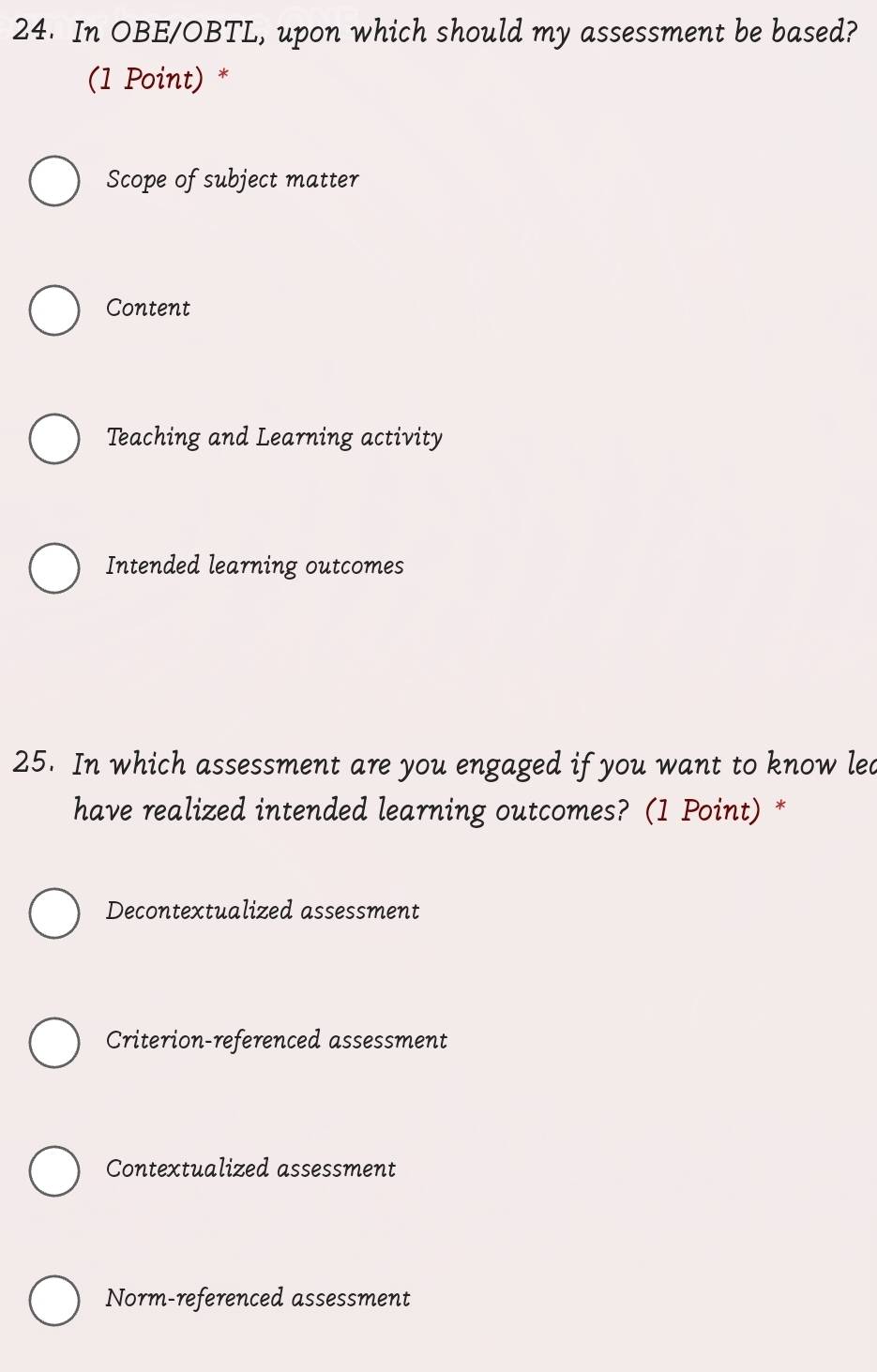 In OBE/OBTL, upon which should my assessment be based?
(1 Point) *
Scope of subject matter
Content
Teaching and Learning activity
Intended learning outcomes
25. In which assessment are you engaged if you want to know lead
have realized intended learning outcomes? (1 Point) *
Decontextualized assessment
Criterion-referenced assessment
Contextualized assessment
Norm-referenced assessment