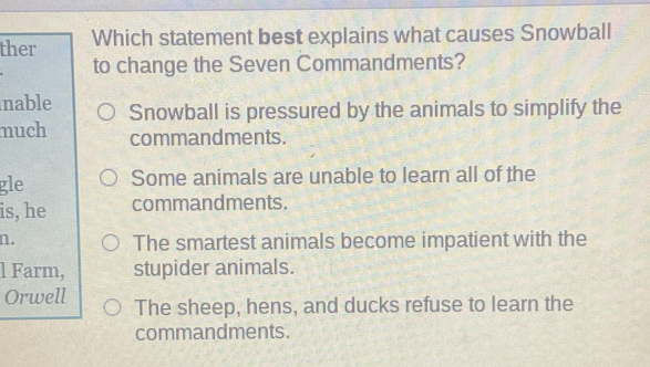 ther Which statement best explains what causes Snowball
to change the Seven Commandments?
nable Snowball is pressured by the animals to simplify the
much commandments.
gle Some animals are unable to learn all of the
is, he commandments.
n.
The smartest animals become impatient with the
l Farm, stupider animals.
Orwell The sheep, hens, and ducks refuse to learn the
commandments.