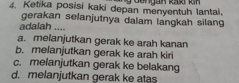 un g de n gan kaki kin 
4. Ketika posisi kaki depan menyentuh lantai,
gerakan selanjutnya dalam langkah silang
adalah ....
a. melanjutkan gerak ke arah kanan
b. melanjutkan gerak ke arah kiri
c. melanjutkan gerak ke belakang
d. melanjutkan gerak ke atas