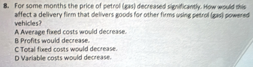 For some months the price of petrol (gas) decreased significantly. How would this
affect a delivery firm that delivers goods for other firms using petrol (gas) powered
vehicles?
A Average fixed costs would decrease.
B Profits would decrease.
C Total fixed costs would decrease.
D Variable costs would decrease.