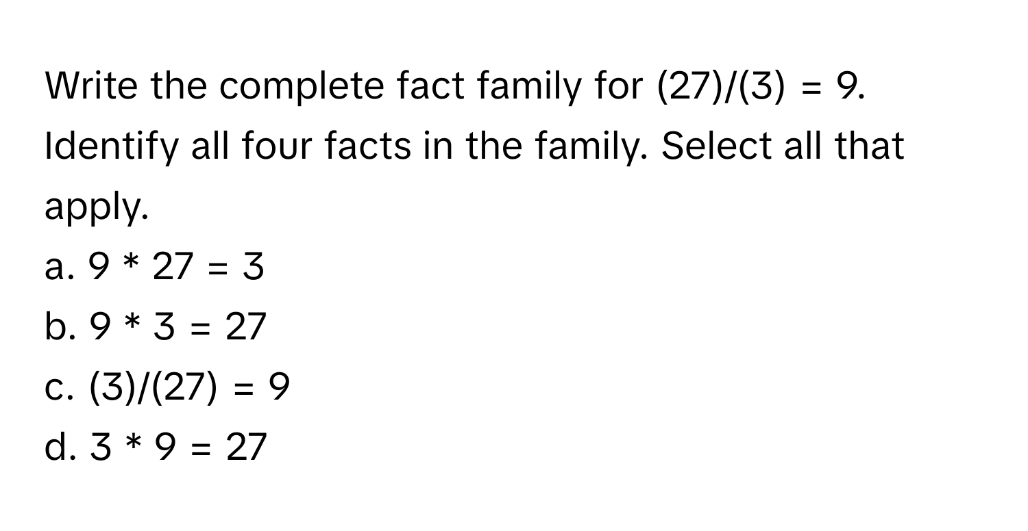 Write the complete fact family for (27)/(3) = 9. Identify all four facts in the family. Select all that apply.

a. 9 * 27 = 3  
b. 9 * 3 = 27  
c. (3)/(27) = 9  
d. 3 * 9 = 27