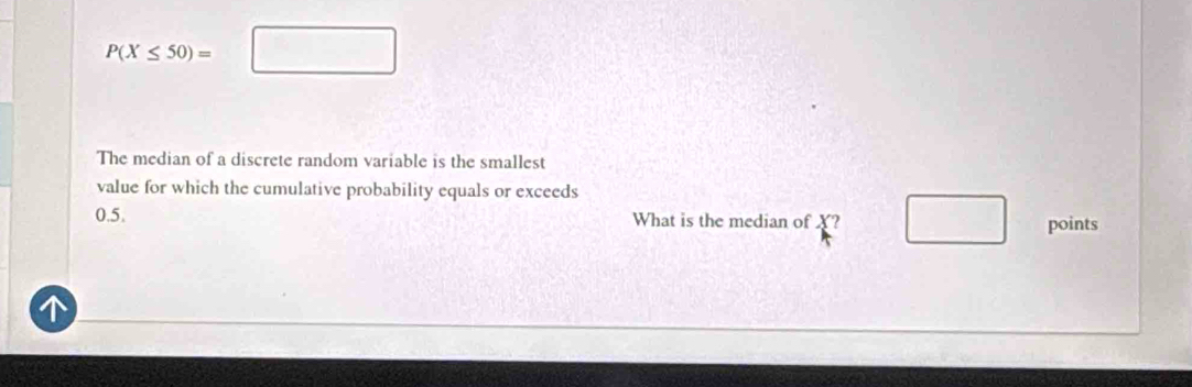 P(X≤ 50)=□
The median of a discrete random variable is the smallest 
value for which the cumulative probability equals or exceeds
0.5. What is the median of X? □ points