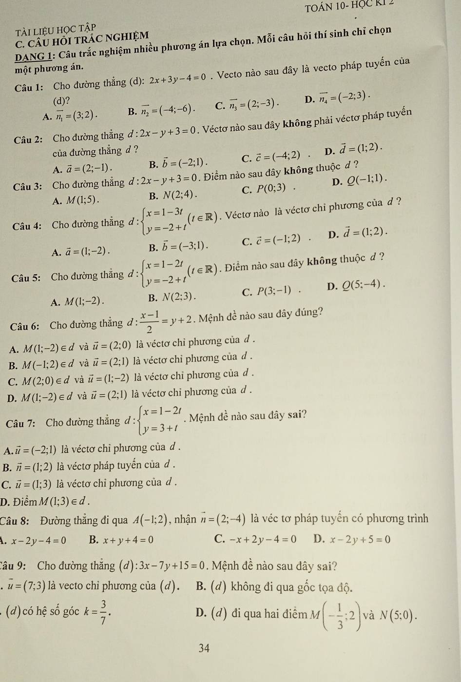 TOÁN 10- HỌc KI 2
tài liệu học tập
C. CÂU HỏI TRÁC NGHIỆM
DANG 1: Câu trắc nghiệm nhiều phương án lựa chọn. Mỗi câu hồi thí sinh chỉ chọn
một phương án.
Câu 1: Cho đường thẳng (d): 2x+3y-4=0. Vecto nào sau đây là vecto pháp tuyến của
(d)?
A. vector n_1=(3;2). B. vector n_2=(-4;-6). C. vector n_3=(2;-3). D. vector n_4=(-2;3).
Câu 2: Cho đường thắng d l:2x-y+3=0. Véctơ nào sau đây không phải véctơ pháp tuyến
của đường thẳng d ? D. vector d=(1;2).
A. vector a=(2;-1). B. vector b=(-2;1). C. vector c=(-4;2)
Câu 3: Cho đường thắng d:2x-y+3=0. Điểm nào sau đây không thuộc d ?
A. M(1;5). B. N(2;4). C. P(0;3) . D. Q(-1;1).
Câu 4: Cho đường thắng d:beginarrayl x=1-3t y=-2+tendarray. (t∈ R). Véctơ nào là véctơ chỉ phương của d ?
A. vector a=(1;-2). B. vector b=(-3;1). C. vector c=(-1;2) . D. vector d=(1;2).
Câu 5: Cho đường thắng đ : d:beginarrayl x=1-2t y=-2+tendarray. (t∈ R). Điểm nào sau đây không thuộc d ?
A. M(1;-2). B. N(2;3). C. P(3;-1) ^circ  D. Q(5;-4).
Câu 6: Cho đường thắng đ:  (x-1)/2 =y+2. Mệnh đề nào sau dây đúng?
A. M(1;-2)∈ d và vector u=(2;0) à véctơ chỉ phương của d.
B. M(-1;2)∈ d và vector u=(2;1) à véctơ chỉ phương của d .
C. M(2;0)∈ d và vector u=(1;-2) à véctơ chỉ phương của d .
D. M(1;-2)∈ d và vector u=(2;1) à véctơ chi phương của d .
Câu 7: Cho đường thẳng d:beginarrayl x=1-2t y=3+tendarray..  Mệnh đề nào sau đây sai?
A. vector u=(-2;1) là véctơ chỉ phương của d .
B. vector n=(1;2) à véctơ pháp tuyến của d  .
C. vector u=(1;3) là véctơ chỉ phương của d.
D. Điểm M(1;3)∈ d.
Câu 8: Đường thẳng đi qua A(-1;2) , nhận vector n=(2;-4) là véc tơ pháp tuyến có phương trình
A. x-2y-4=0 B. x+y+4=0 C. -x+2y-4=0 D. x-2y+5=0
Câu 9: Cho đường thắng (d) :3x-7y+15=0 Mệnh đề nào sau đây sai?
vector u=(7;3) là vecto chi phương của (d). B. (d) không đi qua gốc tọa độ.
(d) có hệ số góc k= 3/7 . D. (d) đi qua hai điểm M(- 1/3 ;2) và N(5;0).
34