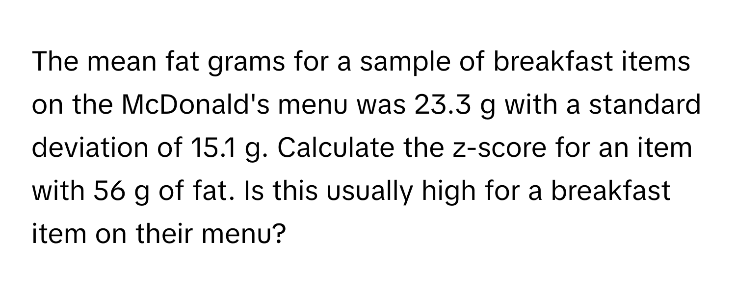 The mean fat grams for a sample of breakfast items on the McDonald's menu was 23.3 g with a standard deviation of 15.1 g. Calculate the z-score for an item with 56 g of fat. Is this usually high for a breakfast item on their menu?