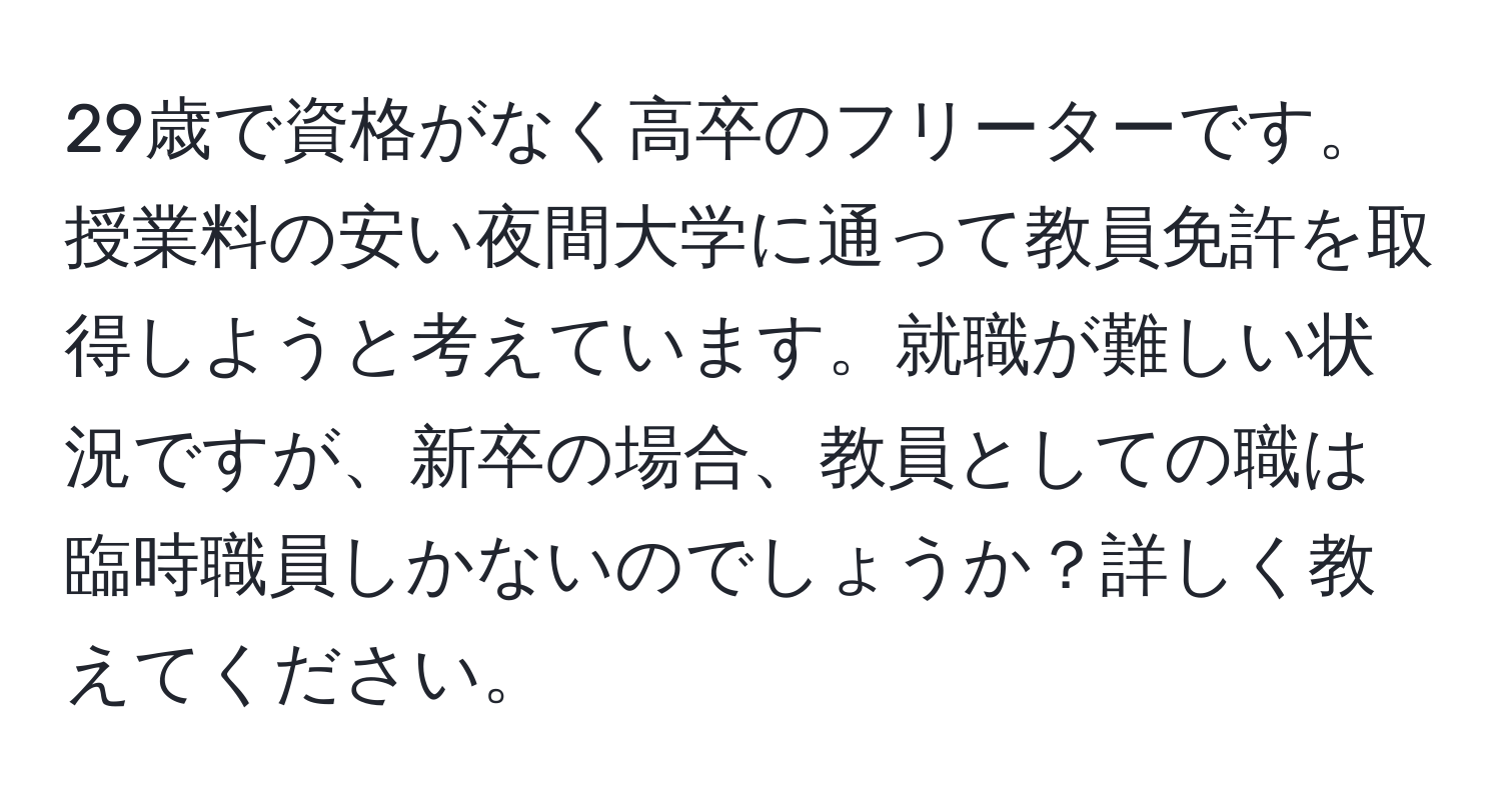 29歳で資格がなく高卒のフリーターです。授業料の安い夜間大学に通って教員免許を取得しようと考えています。就職が難しい状況ですが、新卒の場合、教員としての職は臨時職員しかないのでしょうか？詳しく教えてください。