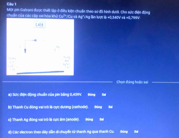 Một pin Galvani được thiết lập ở điều kiện chuẩn theo sơ đồ hình dưới. Cho sức điện động
chuẩn của các cặp oxi hóa khử Cu^(2+) */Cu và Ag^+/Ag lần lượt lh+0,340V +0,799V
Chọn đúng hoặc sai
a) Sức điện động chuẩn của pin bằng 0,459V. Đúng Sai
b) Thanh Cu đóng vai trò là cực dương (cathode). Đúng Sai
c) Thanh Ag đóng vai trò là cực âm (anode). Đúng Sal
d) Các electron theo dây dẫn di chuyến từ thanh Ag qua thanh Cu. Đúng Sai