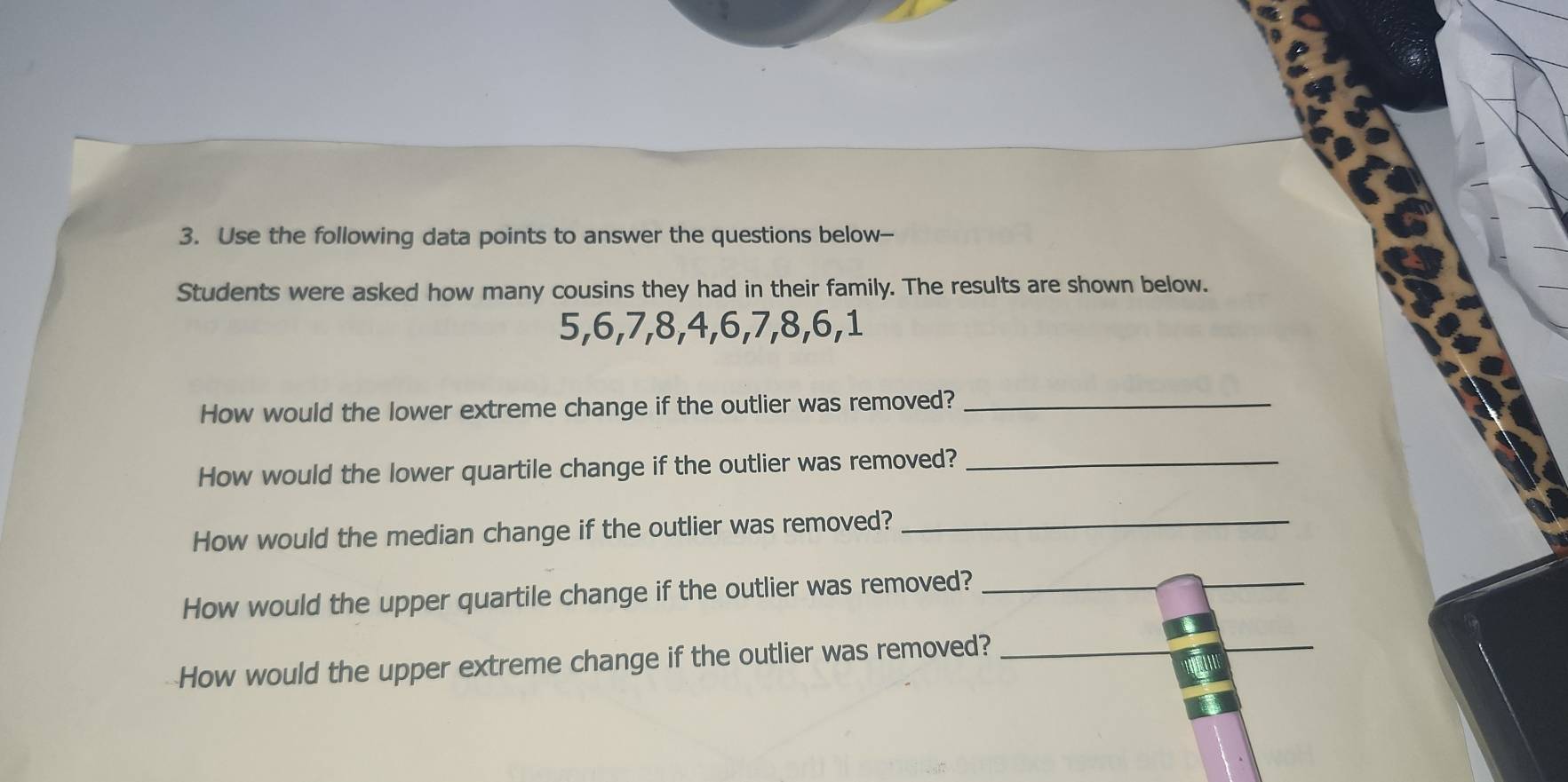 Use the following data points to answer the questions below-- 
Students were asked how many cousins they had in their family. The results are shown below.
5, 6, 7, 8, 4, 6, 7, 8, 6, 1
How would the lower extreme change if the outlier was removed?_ 
How would the lower quartile change if the outlier was removed?_ 
How would the median change if the outlier was removed?_ 
How would the upper quartile change if the outlier was removed?_ 
How would the upper extreme change if the outlier was removed?_