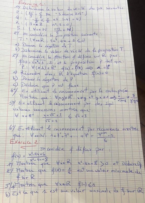 Exerc A
Ty Defeine ln valear davenle do po svant
P:( 25/3 = 5/3 m^3 divise 213''')
 :1- 5/8 
R:(exists ne 21 n^2-1=0)
SI (UnE N
eey on considerd In 3no positio, swirute  (n+3)/5 (N)
T:"(forall raR;3n^2-4n+2≤ 0)
9 Dohne ln negaton oe
④) Determine (n Volenr de ven te oe ta propostim T
5% on conidene ta fanetion f definic sun R plar.
f(x)=sqrt(x^2+3)-2 et kn proposition P fel que:
P:V(a,b) e R^2 f(a)=f(b) a=b^0
a) Resoudre clans R feghtan f(n)=0
6) Dopoet ly nagathor pe??
④) Deducre qu p es faule
En athil sat to raisonement por l comtrapose
4°/ Ylon tren qu forall (x,y)e1R^2:x!= yety· x!= 1Rightarrow  x/x^2+x+1 !=  y/y^2-y+1 
so nulilisant A cusonnement par blesqui
Valengs successives montre gue
forall n∈ R^+: (n+sqrt(n)+3)/sqrt(n)+1 ≤ sqrt(n)+3
6y, gtfisant te casemement par ricoence mon tre
gui: nei 1+7+7^1+·s +7^n= (7^(n+1)-1)/6 
Exerace
on coniden fdcfinig par
f(x)= (x^2-4x+6)/x^2-4x+8 
My ontren que forall x∈ R n^2-4n+8 so et DiduirD
ey Hontre qu f(2)= 1/2  est unk valerminimale du
frR.
3 g) 1o tre quò forall x∈ R f(4)≤ 1
b) Est ca q A st ane valear maxmae de fur