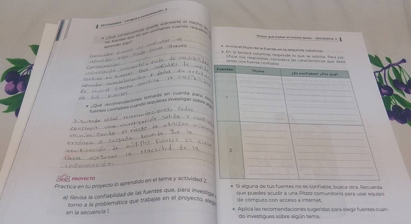 SECUNDARIA Lengua y comunicación 
_ 
¿Qué consecuencias puede acarrearte el hecho de 
Textos que tratan el mismo tema SECUENCIA 2 
_ 
aprender algo? tar fuentes que no son confiables cuando requieres 
Anota el título de la fuente en la segunda columna. 
_ En la tercera columna, responde lo que se solicita. Para jus 
_ 
_tificar tus respuestas, considera las característic 
tener 
_ 
_ 
_ 
Qué recomendaciones tomarás en cuenta para c 
_ 
fuentes confiables cuando requieras investigar sobre 
_ 
_ 
_ 
_ 
_ 
_ 
proyecto 
Practica en tu proyecto lo aprendido en el tema y actividad 2 
Si alguna de tus fuentes no es confiable, busca otra. Recuerda 
a) Revisa la confiabilidad de las fuentes que, para investiga que puedes acudir a una Plaza comunitaria para usar equipo 
torno a la problemática que trabajas en el proyecto, eleg de cómputo con acceso a internet. 
en la secuencia 1. 
Aplica las recomendaciones sugeridas para elegir fuentes cuan- 
do investigues sobre algún tema.