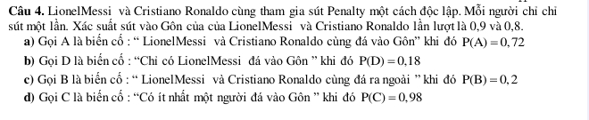 LionelMessi và Cristiano Ronaldo cùng tham gia sút Penalty một cách độc lập. Mỗi người chỉ chỉ 
sút một lần. Xác suất sút vào Gôn của của LionelMessi và Cristiano Ronaldo lần lượt là 0,9 và 0, 8. 
a) Gọi A là biển cổ : “ LionelMessi và Cristiano Ronaldo cùng đá vào Gôn” khi đó P(A)=0,72
b) Gọi D là biển cổ : “Chỉ có LionelMessi đá vào Gôn ” khi đó P(D)=0,18
c) Gọi B là biển cổ : “ LionelMessi và Cristiano Ronaldo cùng đá ra ngoài ”khi đó P(B)=0,2
d) Gọi C là biển cố : “Có ít nhất một người đá vào Gôn ” khi đó P(C)=0,98