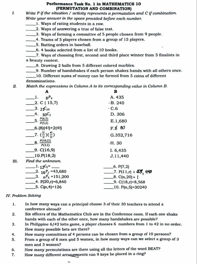 Performance Task No. 1 in MATHEMATICS 10
(PERMUTATION AND COMBINATION)
I. Write P if the situation / activity represents a permutation and C if combination.
Write your answer in the space provided before each number.
_1. Ways of rating students in a row.
_2. Ways of answering a true of false test.
_3. Ways of forming a committee of 5 people chosen from 9 people.
_4. Teams of 5 players chosen from a group of 15 players.
_5. Batting orders in baseball.
_6. 4 books selected from a list of 10 books.
_7. Ways of choosing first, second and third place winner from 5 finalists in
a beauty contest.
_8. Drawing 2 balls from 5 different colored marbles.
_9. Number of handshakes if each person shakes hands with all others once.
_10. Different sums of money can be formed from 5 coins of different
denominations.
II. Match the expressions in Column A to its corresponding value in Column B.
A
B
_1. _8P_4 A. 435
_2. C(15,7) B. 240
_3. _21C_10 C.6
_4. 30C_2C_2 D. 306
_5.  (P(6,3))/P(5,2) 
E.1,680
_6. (8)(4!)+2(4!) F. 5 B0
_7. ( 5!/3! )( 4!/3! ) G.352,716
_8.  (P(10,2)))/P(3,1)  ·H. 30
_9. C(16,9) I. 6,435
_10 P(18,2) J.11,440
III. Find the unknown.
_1. _12C_5= _ _ P(7,2)
_6.
_2. _16P_r=43,680 _7. P(11,r)
_3. _nP_6=151,200 _8. C(n,20)· l
_4. P(20,r)=6,840 _9. C(18,r)=8,568
_5. C(n,4)=126 _10. P(n,5)=30240
IV. Problem Solving
1. In how many ways can a principal choose 3 of their 30 teachers to attend a
conference abroad?
2. Six officers of the Mathematics Club are in the Conference room. If each one shake
hands with each of the other once, how many handshakes are possible?
3. In Philippine 6/42 lotto game, a player chooses 6 numbers from 1 to 42 in no order.
How many possible bets are there?
4. How many committees of 4 persons can be chosen from a group of 10 persons?
5. From a group of 6 men and 5 women, in how many ways can we select a group of 3
men and 3 women?
6. How many permutations are there using all the letters of the word BEAT?
7. How many different arrangements can 9 keys be placed in a ring?