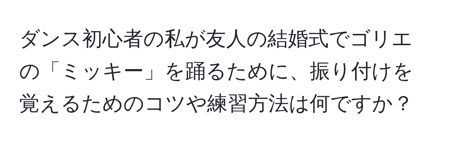 ダンス初心者の私が友人の結婚式でゴリエの「ミッキー」を踊るために、振り付けを覚えるためのコツや練習方法は何ですか？