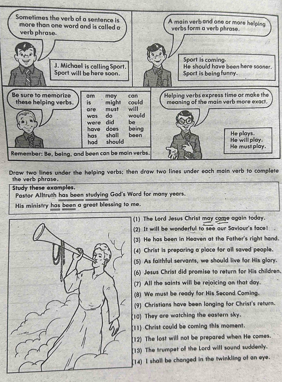 te 
the verb phrase. 
Study these examples. 
Pastor Alltruth has been studying God's Word for many years. 
His ministry has been a great blessing to me. 
) The Lord Jesus Christ may come again today. 
2) It will be wonderful to see our Saviour's face! 
3) He has been in Heaven at the Father's right hand. 
4) Christ is preparing a place for all saved people. 
5) As faithful servants, we should live for His glory. 
6) Jesus Christ did promise to return for His children. 
7) All the saints will be rejoicing on that day. 
8) We must be ready for His Second Coming. 
9) Christians have been longing for Christ's return. 
0) They are watching the eastern sky. 
1) Christ could be coming this moment. 
2) The lost will not be prepared when He comes. 
3) The trumpet of the Lord will sound suddenly. 
4) I shall be changed in the twinkling of an eye.