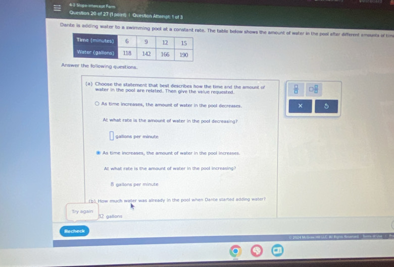 4-3 Slope-ntercept Farm
Question 20 of 27 (1 point) | Question Attempt: 1 of 3
Dante is adding water to a swimming pool at a constant rate. The table below shows the amount of water in the pool efter different amounts of tim
Answer the following questions.
(a) Choose the statement that best describes how the time and the amount of  □ /□   □  □ /□  
water in the pool are related. Then give the value requested.
As time increases, the amount of water in the pool decreases.
×
At what rate is the amount of water in the pool decreasing?
gallons per minute
As time increases, the amount of water in the pool increases.
At what rate is the amount of water in the pool increasing?
8 gallons per minute
_b_ How much water was already in the pool when Dante started adding water?
Try again
32 gallons
Recheck
( 2024 Ms