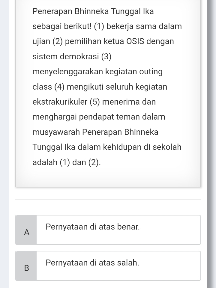 Penerapan Bhinneka Tunggal Ika
sebagai berikut! (1) bekerja sama dalam
ujian (2) pemilihan ketua OSIS dengan
sistem demokrasi (3)
menyelenggarakan kegiatan outing
class (4) mengikuti seluruh kegiatan
ekstrakurikuler (5) menerima dan
menghargai pendapat teman dalam
musyawarah Penerapan Bhinneka
Tunggal Ika dalam kehidupan di sekolah
adalah (1) dan (2).
A Pernyataan di atas benar.
B Pernyataan di atas salah.